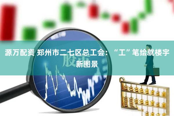 源万配资 郑州市二七区总工会：“工”笔绘就楼宇新图景