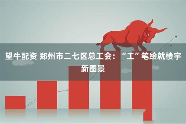 望牛配资 郑州市二七区总工会：“工”笔绘就楼宇新图景