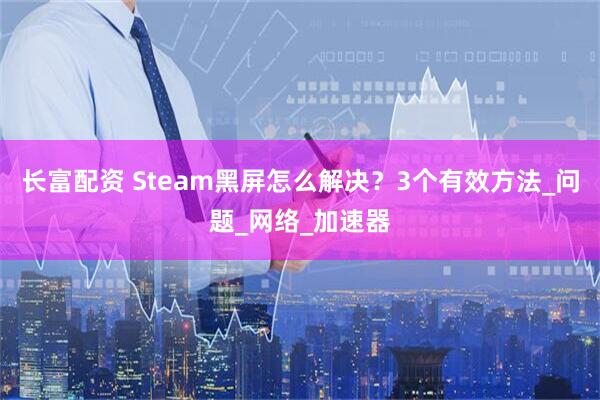 长富配资 Steam黑屏怎么解决？3个有效方法_问题_网络_加速器