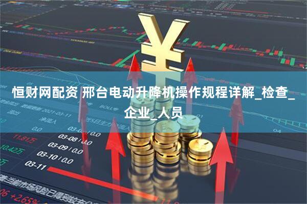 恒财网配资 邢台电动升降机操作规程详解_检查_企业_人员