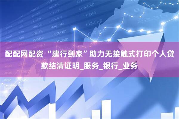 配配网配资 “建行到家”助力无接触式打印个人贷款结清证明_服务_银行_业务