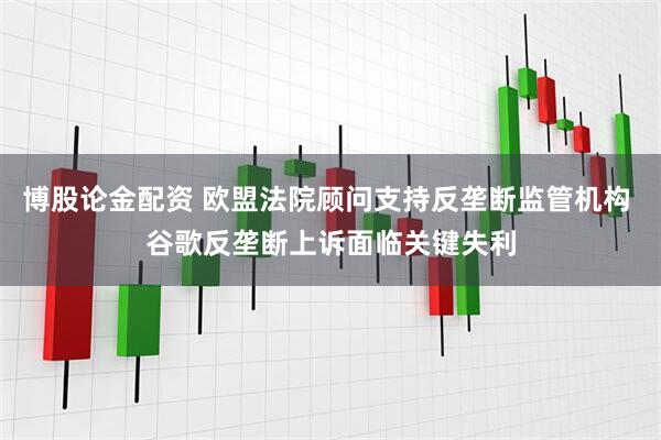 博股论金配资 欧盟法院顾问支持反垄断监管机构 谷歌反垄断上诉面临关键失利