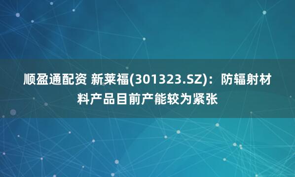 顺盈通配资 新莱福(301323.SZ)：防辐射材料产品目前产能较为紧张