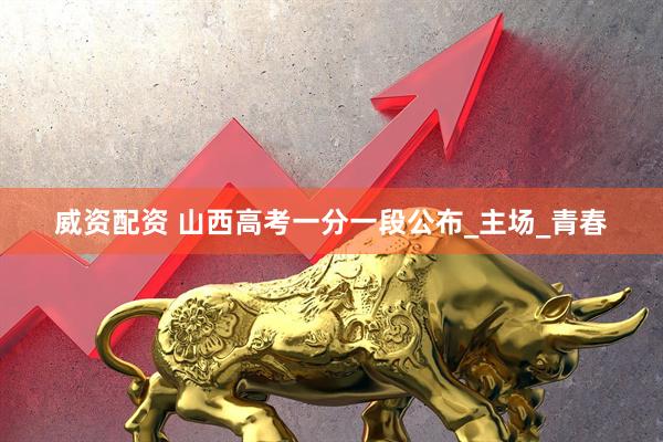 威资配资 山西高考一分一段公布_主场_青春