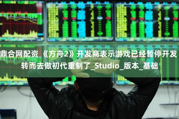 鼎合网配资 《方舟2》开发商表示游戏已经暂停开发 转而去做初代重制了_Studio_版本_基础