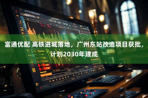 富通优配 高铁进城落地，广州东站改造项目获批，计划2030年建成