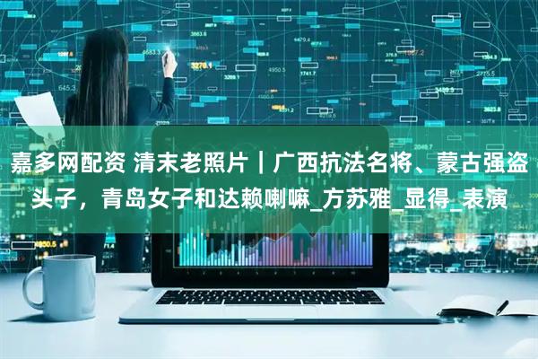 嘉多网配资 清末老照片｜广西抗法名将、蒙古强盗头子，青岛女子和达赖喇嘛_方苏雅_显得_表演