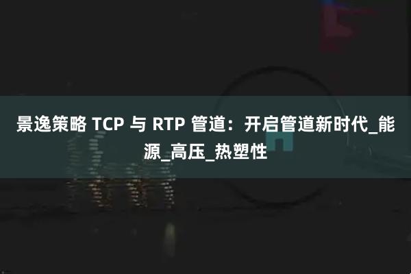 景逸策略 TCP 与 RTP 管道：开启管道新时代_能源_高压_热塑性