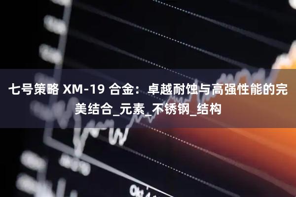 七号策略 XM-19 合金：卓越耐蚀与高强性能的完美结合_元素_不锈钢_结构