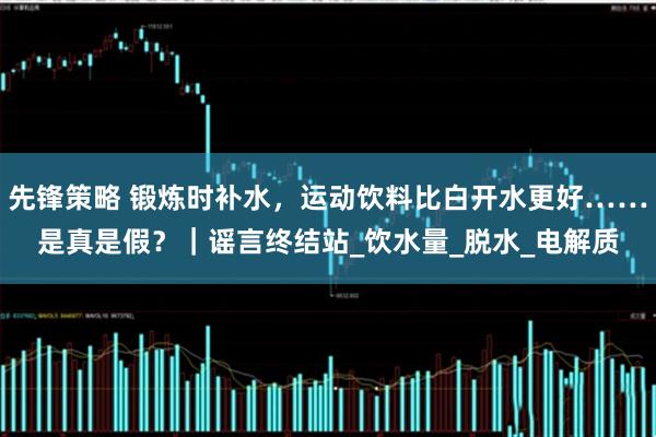 先锋策略 锻炼时补水，运动饮料比白开水更好……是真是假？｜谣言终结站_饮水量_脱水_电解质