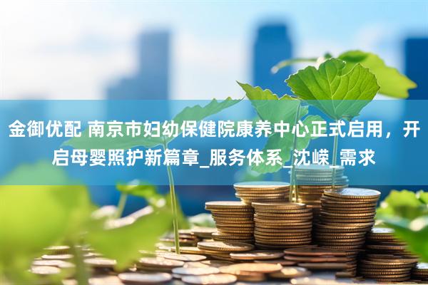 金御优配 南京市妇幼保健院康养中心正式启用，开启母婴照护新篇章_服务体系_沈嵘_需求