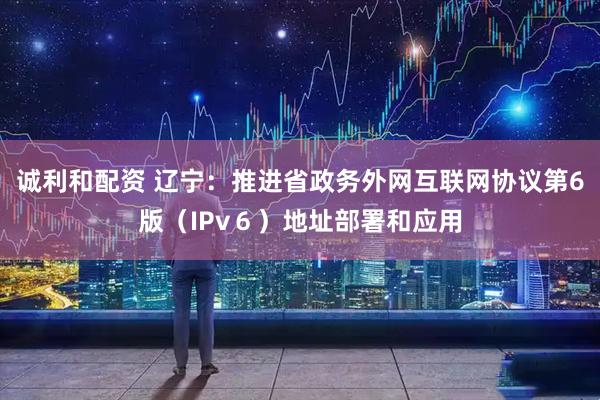 诚利和配资 辽宁：推进省政务外网互联网协议第6版（IPv６）地址部署和应用