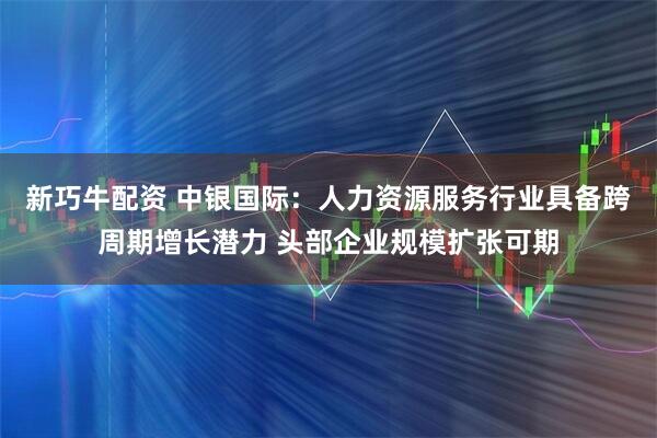 新巧牛配资 中银国际：人力资源服务行业具备跨周期增长潜力 头部企业规模扩张可期