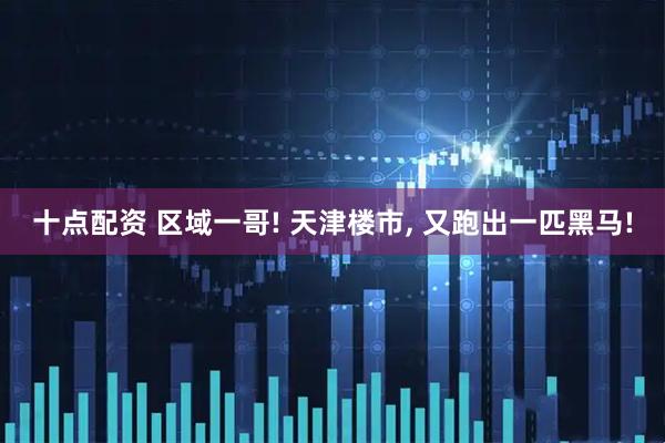 十点配资 区域一哥! 天津楼市, 又跑出一匹黑马!