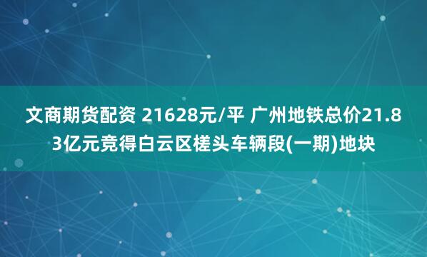 文商期货配资 21628元/平 广州地铁总价21.83亿元竞得白云区槎头车辆段(一期)地块