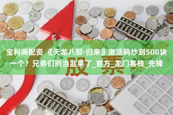 宝利阁配资 《天龙八部·归来》激活码炒到500块一个？兄弟们别当韭菜了_官方_龙门客栈_先锋