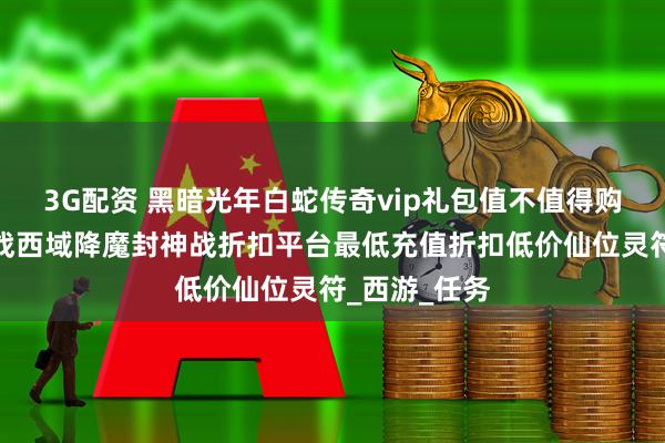3G配资 黑暗光年白蛇传奇vip礼包值不值得购买？战诗怒战西域降魔封神战折扣平台最低充值折扣低价仙位灵符_西游_任务