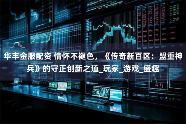 华丰金服配资 情怀不褪色，《传奇新百区：盟重神兵》的守正创新之道_玩家_游戏_盛趣