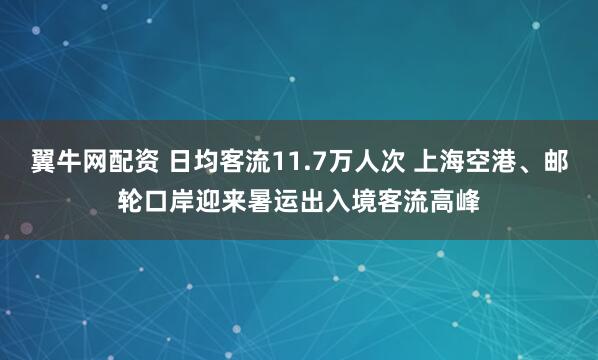 翼牛网配资 日均客流11.7万人次 上海空港、邮轮口岸迎来暑运出入境客流高峰