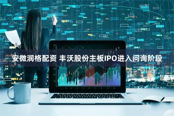 安微润格配资 丰沃股份主板IPO进入问询阶段