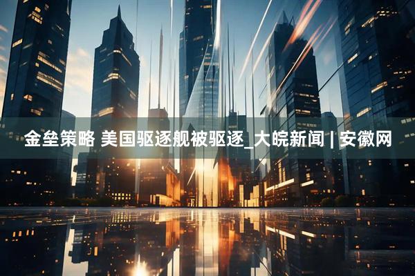 金垒策略 美国驱逐舰被驱逐_大皖新闻 | 安徽网