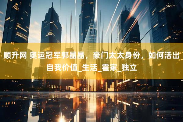 顺升网 奥运冠军郭晶晶，豪门太太身份，如何活出自我价值_生活_霍家_独立