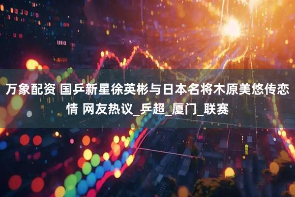 万象配资 国乒新星徐英彬与日本名将木原美悠传恋情 网友热议_乒超_厦门_联赛