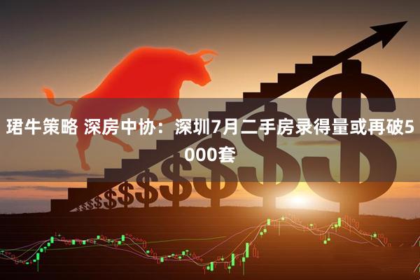 珺牛策略 深房中协：深圳7月二手房录得量或再破5000套