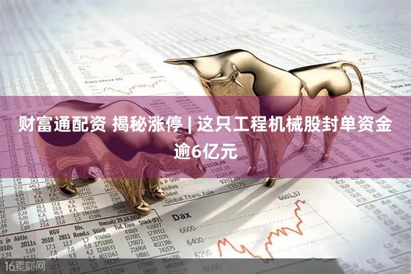 财富通配资 揭秘涨停 | 这只工程机械股封单资金逾6亿元