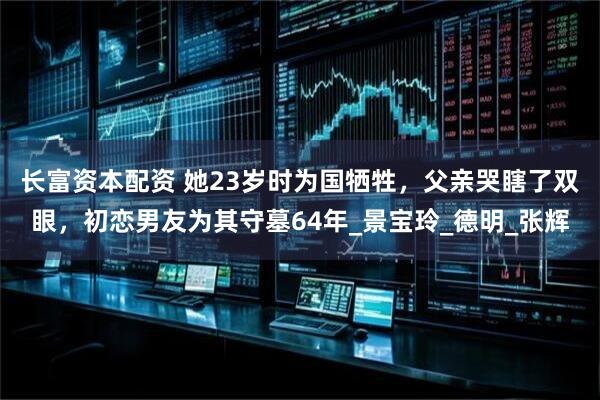 长富资本配资 她23岁时为国牺牲，父亲哭瞎了双眼，初恋男友为其守墓64年_景宝玲_德明_张辉