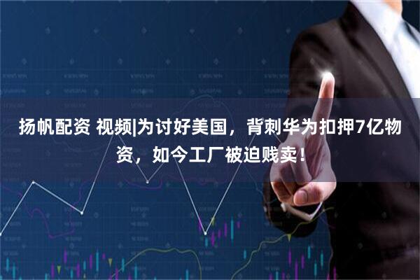扬帆配资 视频|为讨好美国，背刺华为扣押7亿物资，如今工厂被迫贱卖！