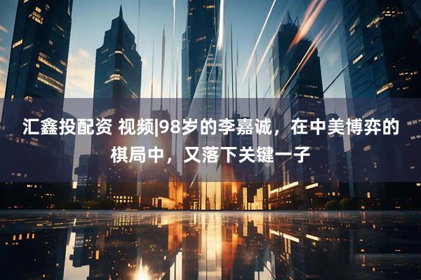 汇鑫投配资 视频|98岁的李嘉诚，在中美博弈的棋局中，又落下关键一子