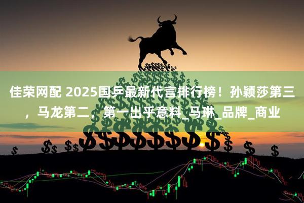 佳荣网配 2025国乒最新代言排行榜！孙颖莎第三，马龙第二，第一出乎意料_马琳_品牌_商业