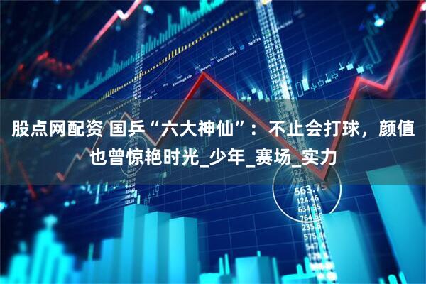 股点网配资 国乒“六大神仙”：不止会打球，颜值也曾惊艳时光_少年_赛场_实力