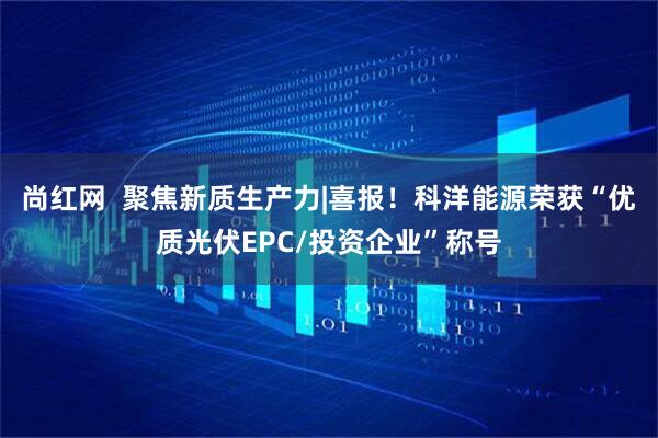 尚红网  聚焦新质生产力|喜报！科洋能源荣获“优质光伏EPC/投资企业”称号