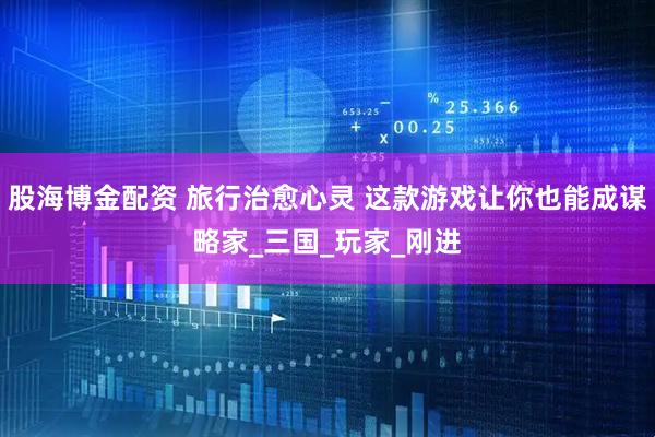 股海博金配资 旅行治愈心灵 这款游戏让你也能成谋略家_三国_玩家_刚进