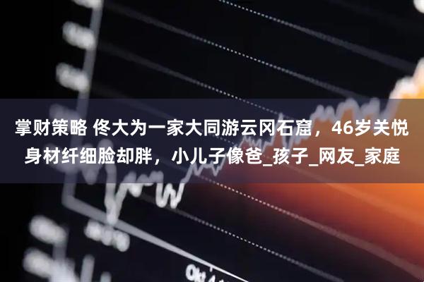 掌财策略 佟大为一家大同游云冈石窟，46岁关悦身材纤细脸却胖，小儿子像爸_孩子_网友_家庭
