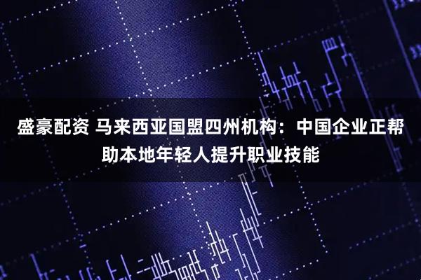 盛豪配资 马来西亚国盟四州机构：中国企业正帮助本地年轻人提升职业技能