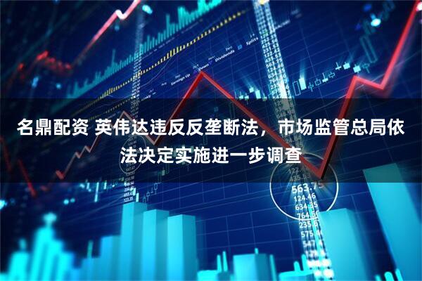名鼎配资 英伟达违反反垄断法，市场监管总局依法决定实施进一步调查