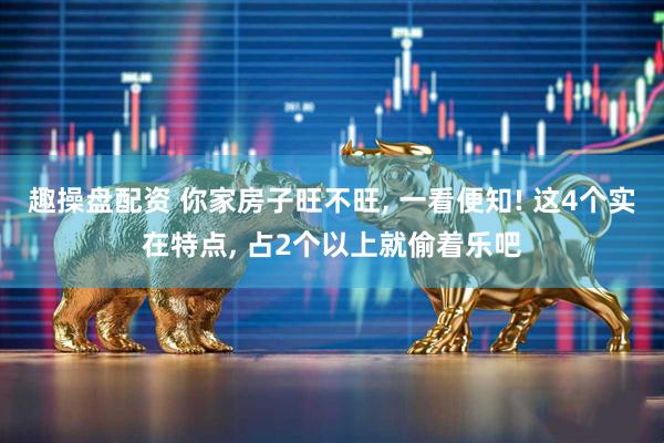 趣操盘配资 你家房子旺不旺, 一看便知! 这4个实在特点, 占2个以上就偷着乐吧
