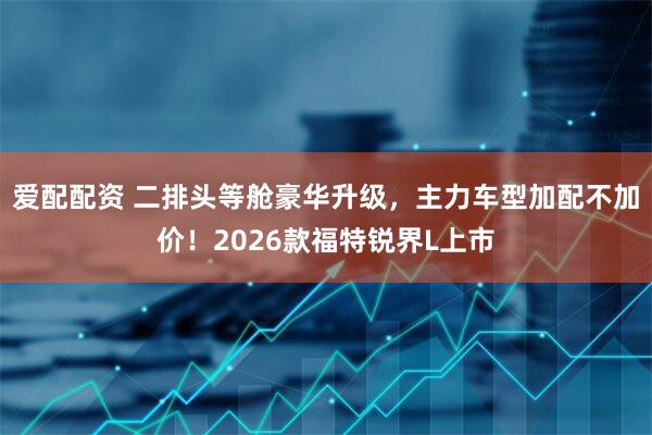 爱配配资 二排头等舱豪华升级，主力车型加配不加价！2026款福特锐界L上市