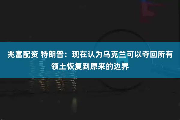 兆富配资 特朗普：现在认为乌克兰可以夺回所有领土恢复到原来的边界