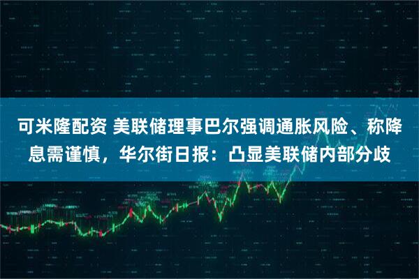 可米隆配资 美联储理事巴尔强调通胀风险、称降息需谨慎，华尔街日报：凸显美联储内部分歧