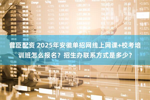 普臣配资 2025年安徽单招网线上网课+校考培训班怎么报名?招生办联系方式是多少?