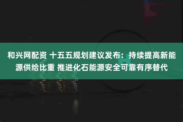 和兴网配资 十五五规划建议发布:持续提高新能源供给比重 推进化石能源安全可靠有序替代