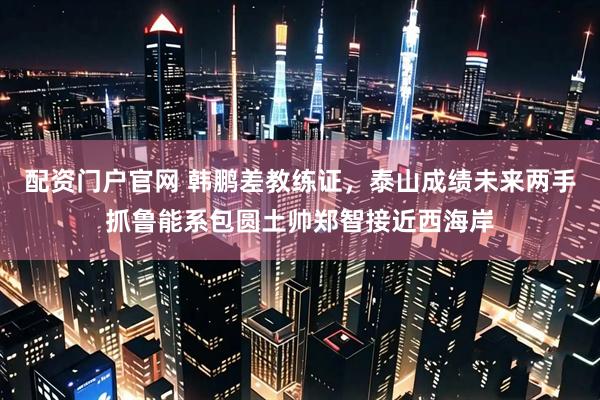 配资门户官网 韩鹏差教练证，泰山成绩未来两手抓鲁能系包圆土帅郑智接近西海岸