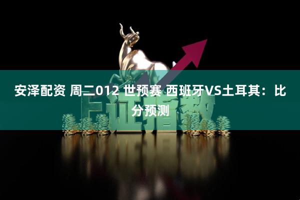 安泽配资 周二012 世预赛 西班牙VS土耳其：比分预测