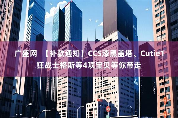 广盛网  【补款通知】CCS漆黑盖塔、Cutie1狂战士格斯等4项宝贝等你带走