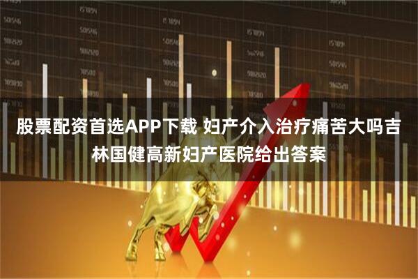 股票配资首选APP下载 妇产介入治疗痛苦大吗吉林国健高新妇产医院给出答案