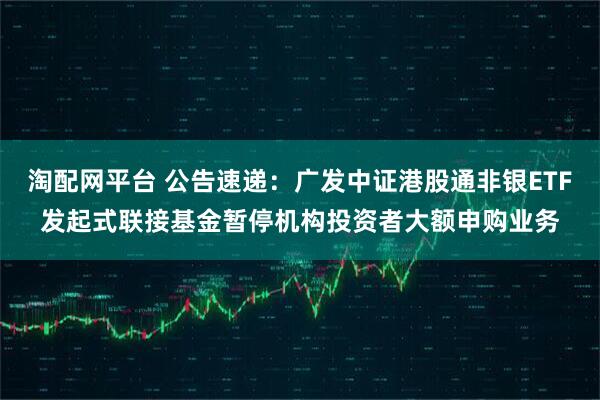 淘配网平台 公告速递：广发中证港股通非银ETF发起式联接基金暂停机构投资者大额申购业务
